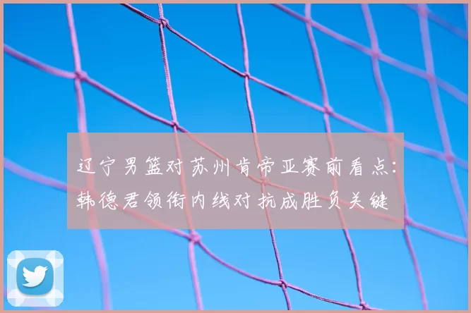 辽宁男篮对苏州肯帝亚赛前看点:韩德君领衔内线对抗成胜负关键