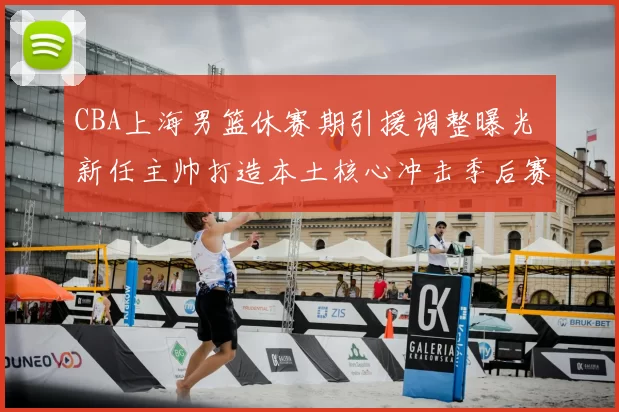 CBA上海男篮休赛期引援调整曝光 新任主帅打造本土核心冲击季后赛