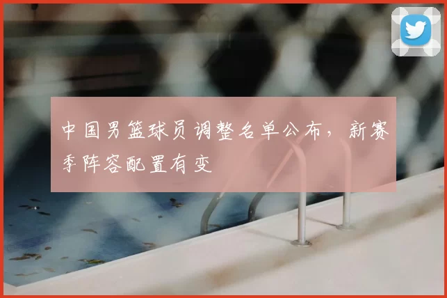 中国男篮球员调整名单公布，新赛季阵容配置有变