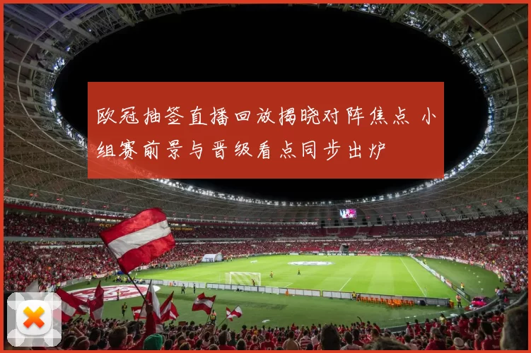 欧冠抽签直播回放揭晓对阵焦点 小组赛前景与晋级看点同步出炉