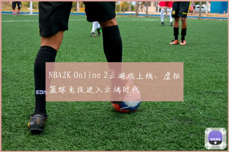 NBA2K Online 2云游戏上线，虚拟篮球竞技进入云端时代