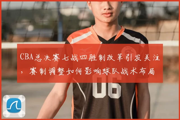 CBA总决赛七战四胜制改革引发关注，赛制调整如何影响球队战术布局