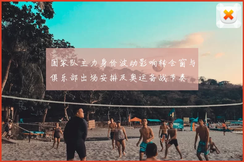 国家队主力身价波动影响转会窗与俱乐部出场安排及奥运备战节奏