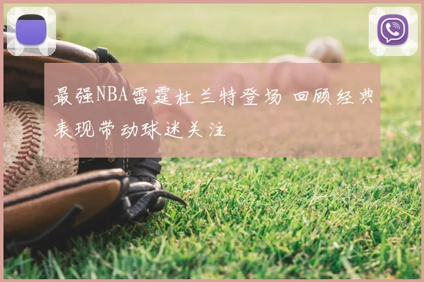 最强NBA雷霆杜兰特登场 回顾经典表现带动球迷关注