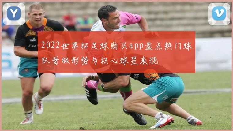2022世界杯足球购买app盘点热门球队晋级形势与核心球星表现