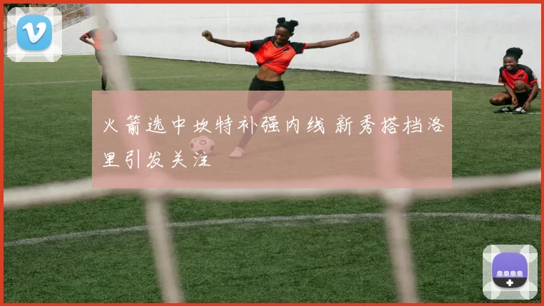 火箭选中坎特补强内线 新秀搭档洛里引发关注