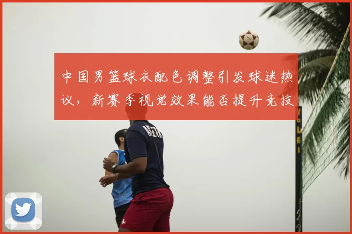 中国男篮球衣配色调整引发球迷热议,新赛季视觉效果能否提升竞技表现