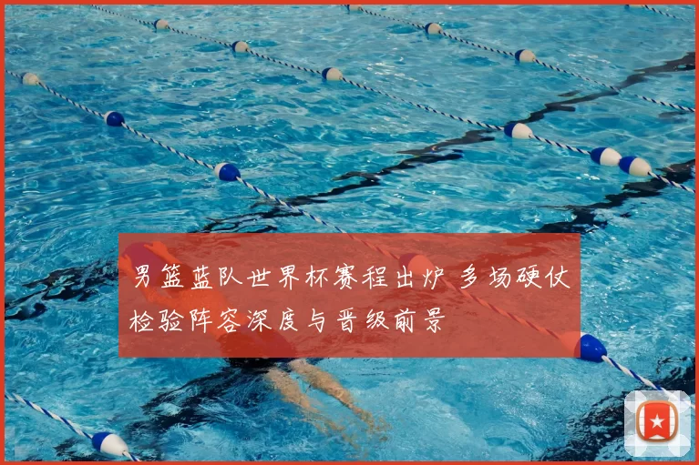 男篮蓝队世界杯赛程出炉 多场硬仗检验阵容深度与晋级前景