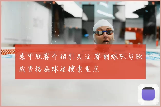 意甲联赛介绍引关注 赛制球队与欧战资格成球迷搜索重点