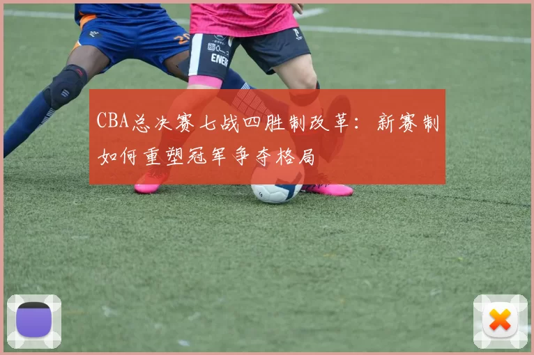 CBA总决赛七战四胜制改革：新赛制如何重塑冠军争夺格局