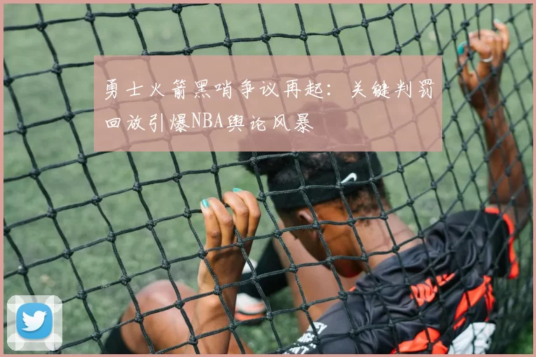 勇士火箭黑哨争议再起:关键判罚回放引爆NBA舆论风暴