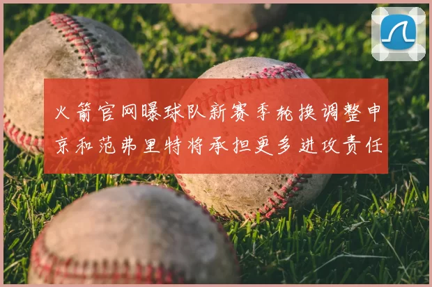 火箭官网曝球队新赛季轮换调整申京和范弗里特将承担更多进攻责任