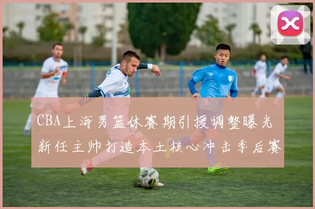 CBA上海男篮休赛期引援调整曝光 新任主帅打造本土核心冲击季后赛