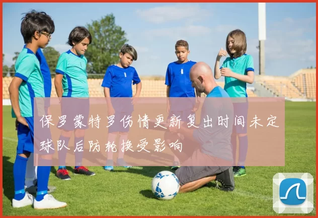 保罗蒙特罗伤情更新复出时间未定球队后防轮换受影响