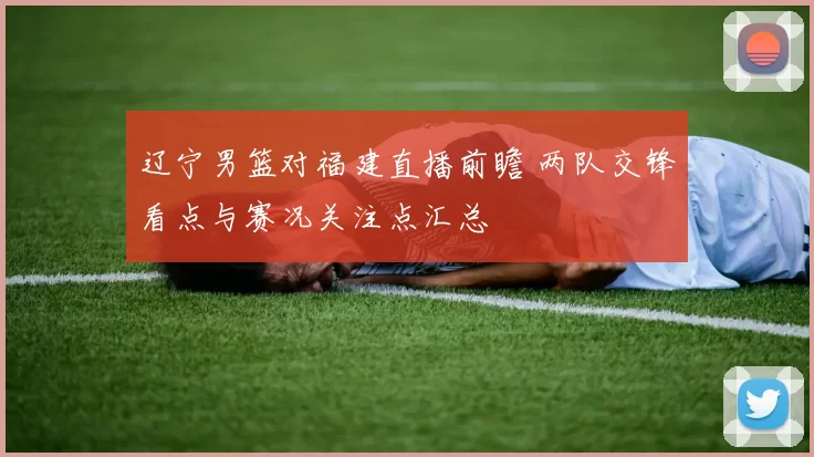 辽宁男篮对福建直播前瞻 两队交锋看点与赛况关注点汇总