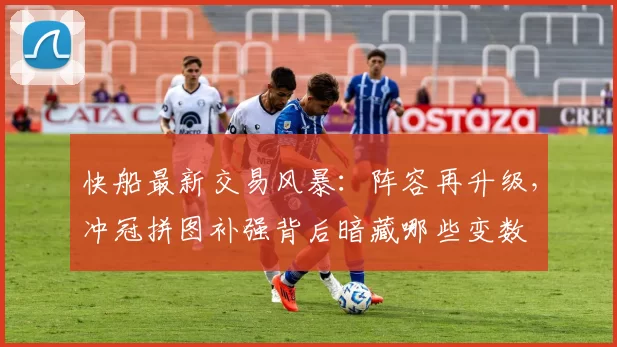 快船最新交易风暴:阵容再升级,冲冠拼图补强背后暗藏哪些变数