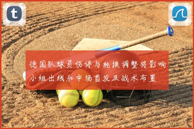 德国队球员伤停与轮换调整将影响小组出线和中场首发及战术布置