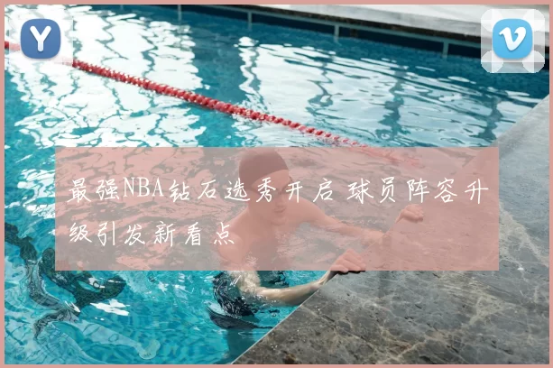 最强NBA钻石选秀开启 球员阵容升级引发新看点