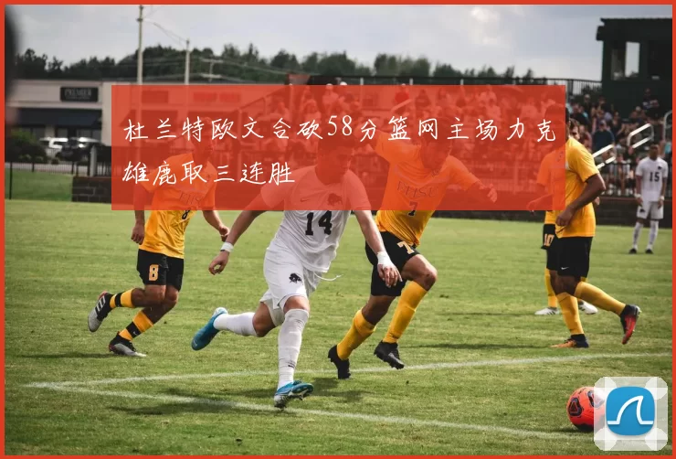 杜兰特欧文合砍58分篮网主场力克雄鹿取三连胜