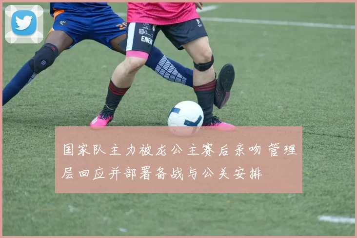 国家队主力被龙公主赛后亲吻 管理层回应并部署备战与公关安排