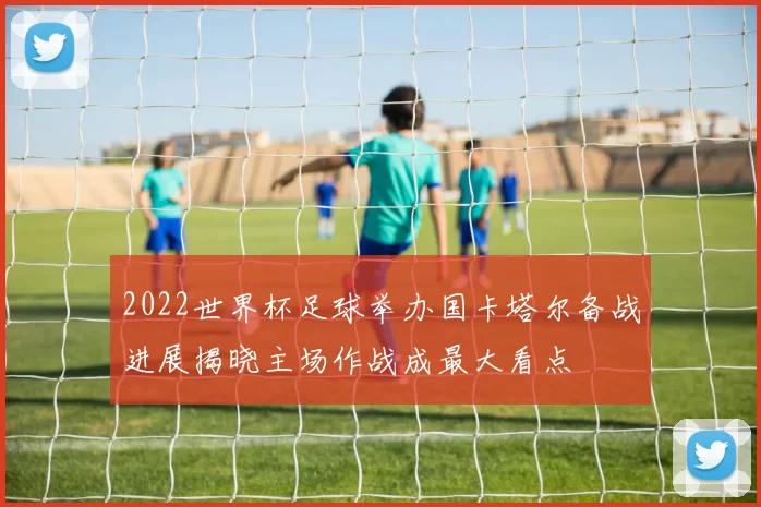 2022世界杯足球举办国卡塔尔备战进展揭晓主场作战成最大看点