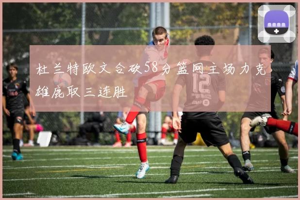 杜兰特欧文合砍58分篮网主场力克雄鹿取三连胜