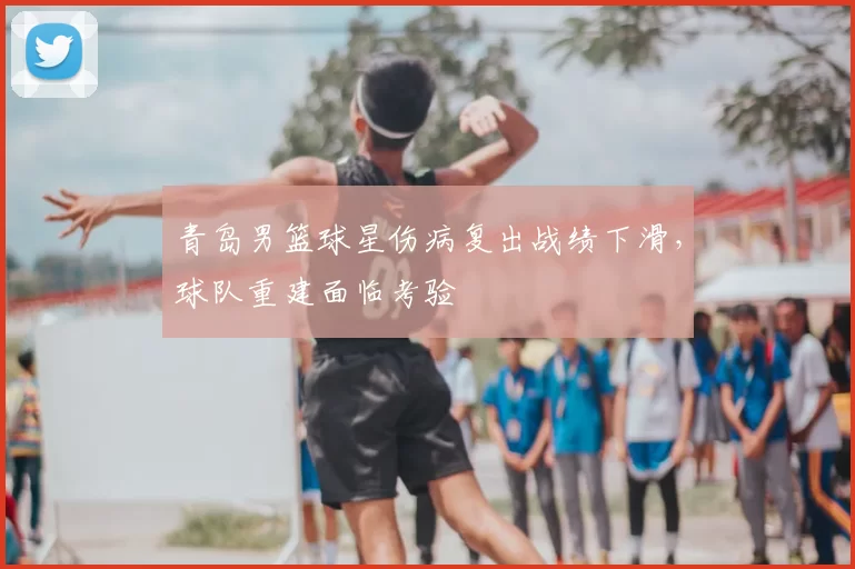 青岛男篮球星伤病复出战绩下滑，球队重建面临考验