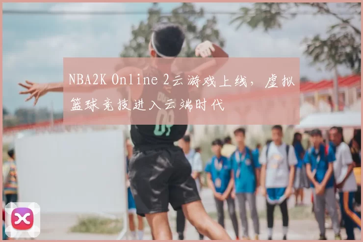 NBA2K Online 2云游戏上线，虚拟篮球竞技进入云端时代