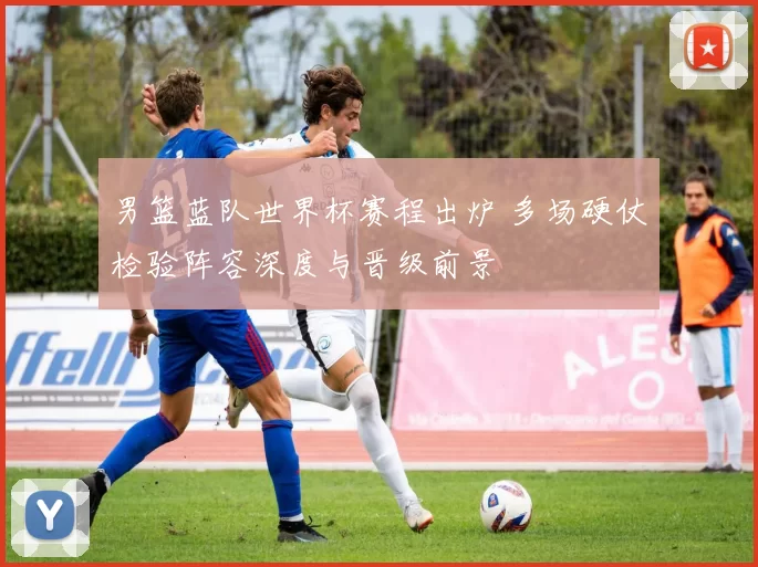 男篮蓝队世界杯赛程出炉 多场硬仗检验阵容深度与晋级前景