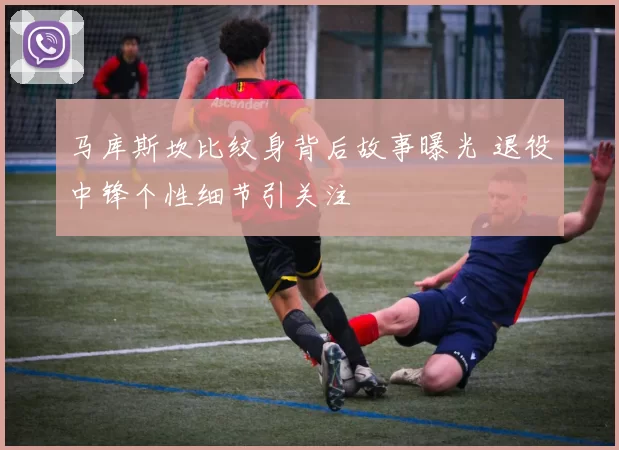 马库斯坎比纹身背后故事曝光 退役中锋个性细节引关注