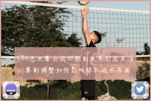 CBA总决赛七战四胜制改革引发关注，赛制调整如何影响球队战术布局