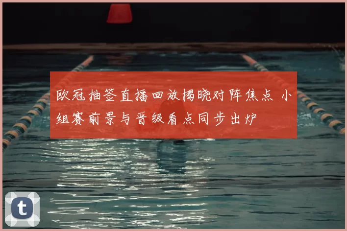 欧冠抽签直播回放揭晓对阵焦点 小组赛前景与晋级看点同步出炉