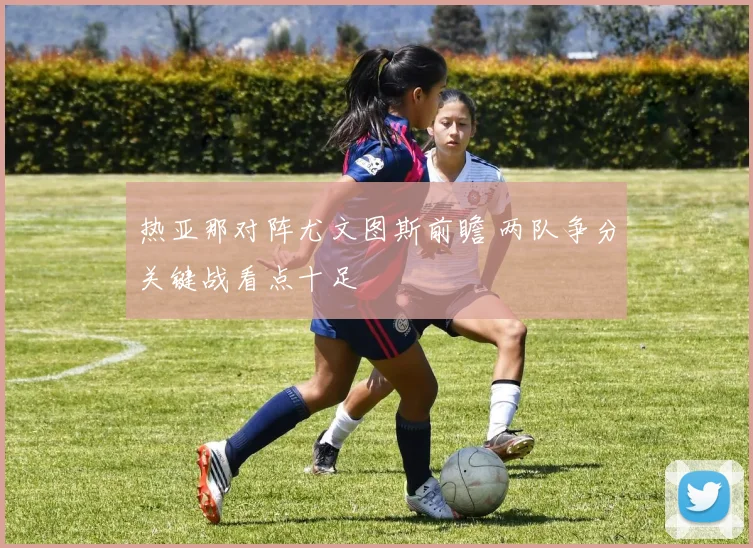 热亚那对阵尤文图斯前瞻 两队争分关键战看点十足