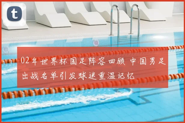 02年世界杯国足阵容回顾 中国男足出战名单引发球迷重温记忆