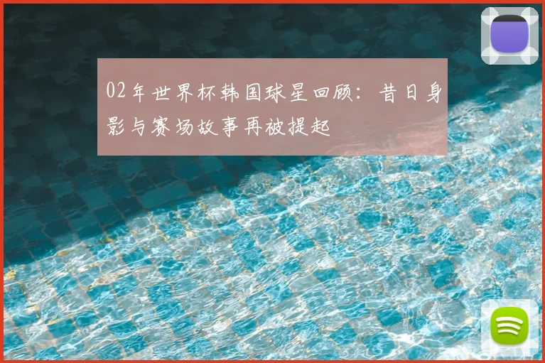 02年世界杯韩国球星回顾:昔日身影与赛场故事再被提起