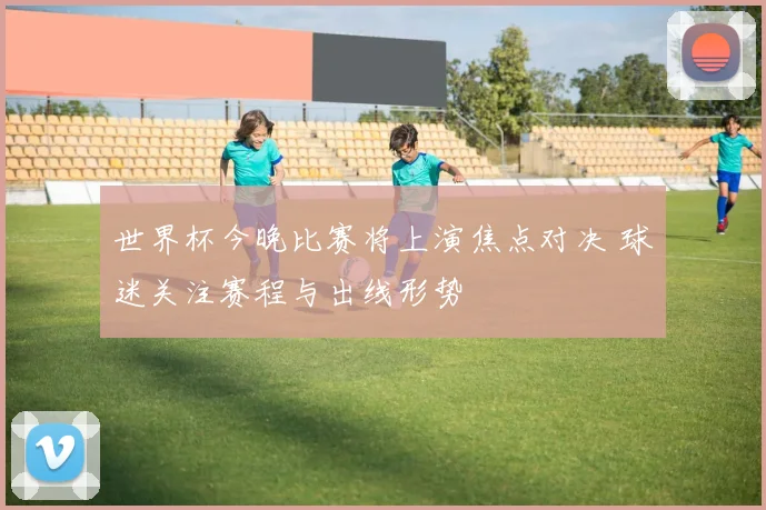 世界杯今晚比赛将上演焦点对决 球迷关注赛程与出线形势