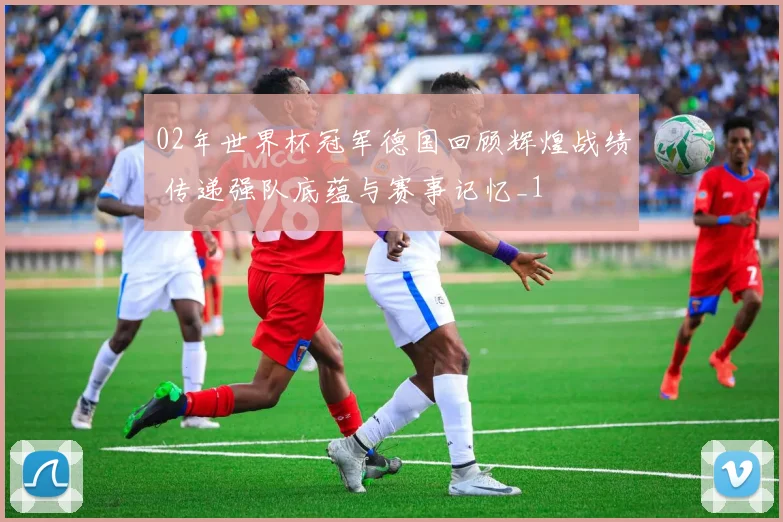 02年世界杯冠军德国回顾辉煌战绩 传递强队底蕴与赛事记忆_1
