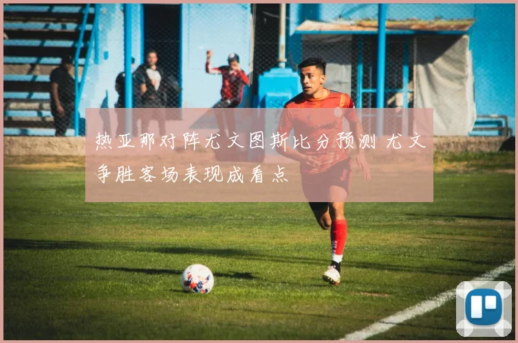 热亚那对阵尤文图斯比分预测 尤文争胜客场表现成看点