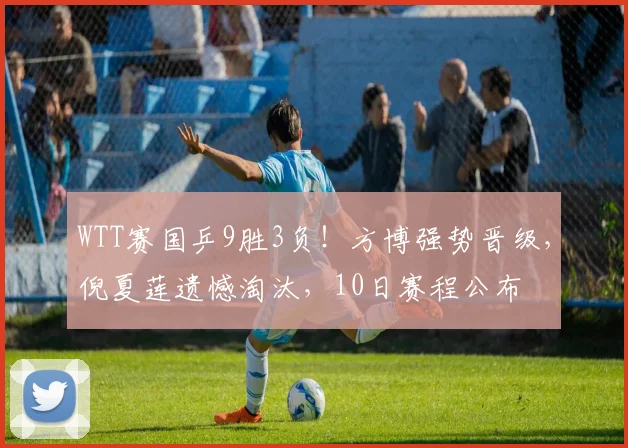WTT赛国乒9胜3负！方博强势晋级，倪夏莲遗憾淘汰，10日赛程公布