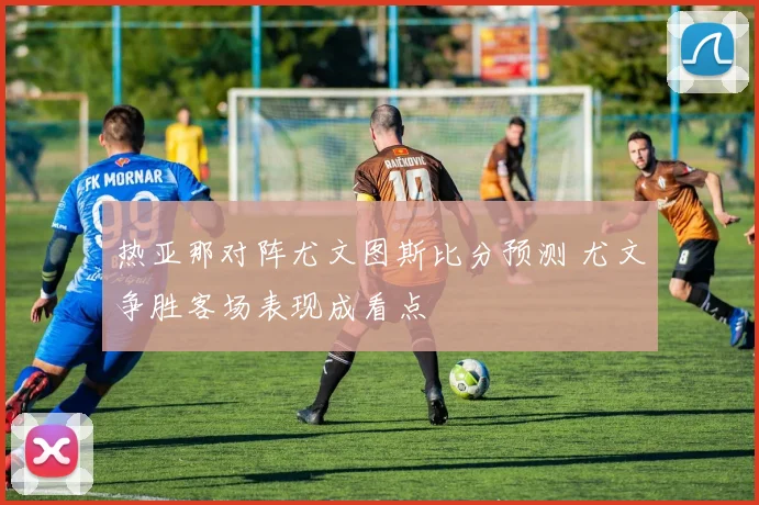 热亚那对阵尤文图斯比分预测 尤文争胜客场表现成看点