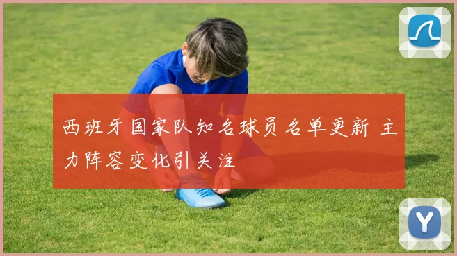 西班牙国家队知名球员名单更新 主力阵容变化引关注