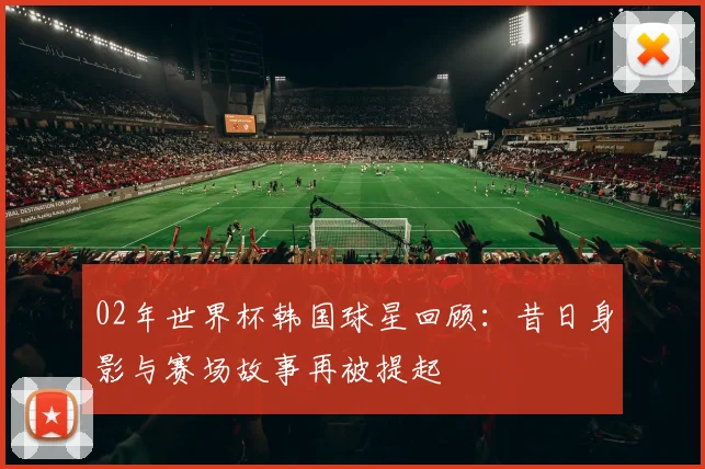 02年世界杯韩国球星回顾:昔日身影与赛场故事再被提起